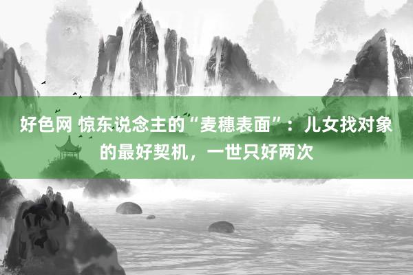 好色网 惊东说念主的“麦穗表面”：儿女找对象的最好契机，一世只好两次