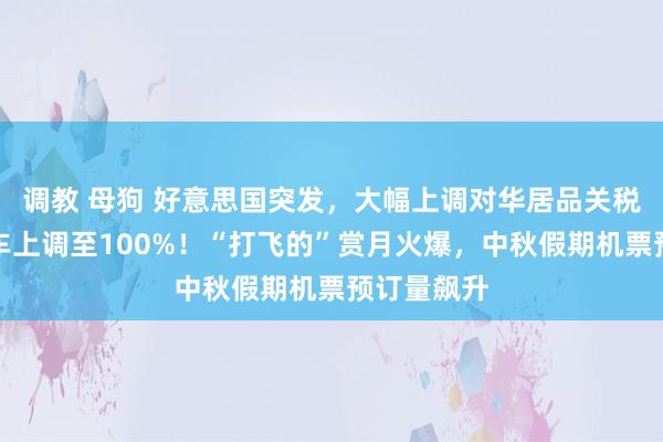 调教 母狗 好意思国突发，大幅上调对华居品关税，电动汽车上调至100%！“打飞的”赏月火爆，中秋假期机票预订量飙升