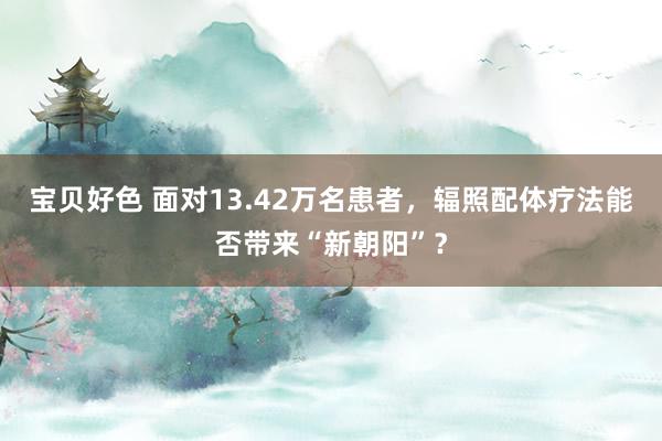 宝贝好色 面对13.42万名患者，辐照配体疗法能否带来“新朝阳”？