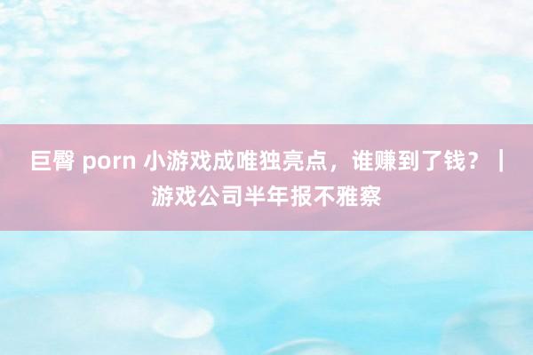 巨臀 porn 小游戏成唯独亮点，谁赚到了钱？｜游戏公司半年报不雅察