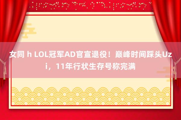 女同 h LOL冠军AD官宣退役！巅峰时间踩头Uzi，11年行状生存号称完满