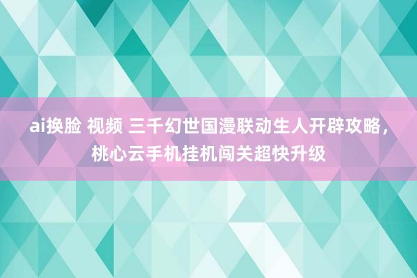 ai换脸 视频 三千幻世国漫联动生人开辟攻略，桃心云手机挂机闯关超快升级