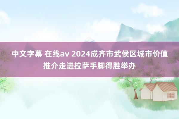 中文字幕 在线av 2024成齐市武侯区城市价值推介走进拉萨手脚得胜举办