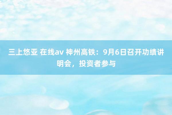 三上悠亚 在线av 神州高铁：9月6日召开功绩讲明会，投资者参与