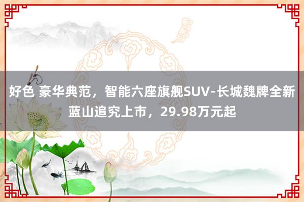 好色 豪华典范，智能六座旗舰SUV-长城魏牌全新蓝山追究上市，29.98万元起