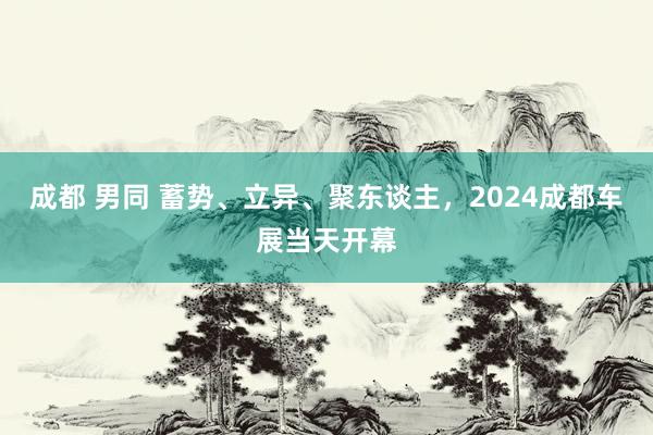 成都 男同 蓄势、立异、聚东谈主，2024成都车展当天开幕