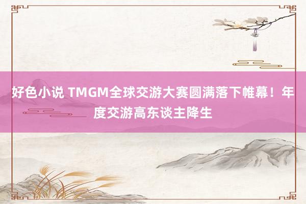 好色小说 TMGM全球交游大赛圆满落下帷幕！年度交游高东谈主降生