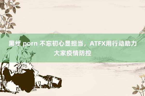 黑丝 porn 不忘初心显担当，ATFX用行动助力大家疫情防控