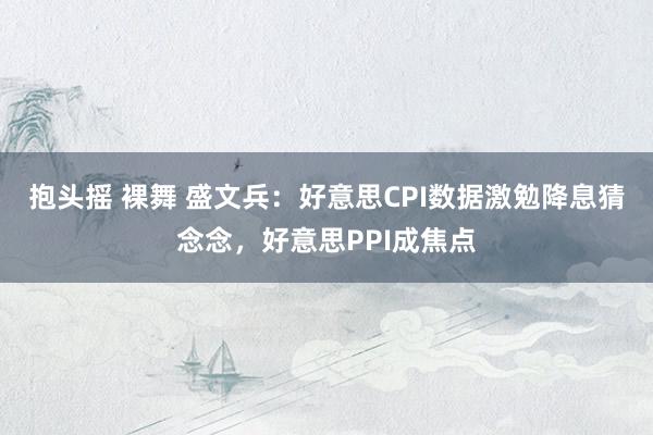 抱头摇 裸舞 盛文兵：好意思CPI数据激勉降息猜念念，好意思PPI成焦点