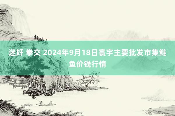 迷奸 拳交 2024年9月18日寰宇主要批发市集鲢鱼价钱行情