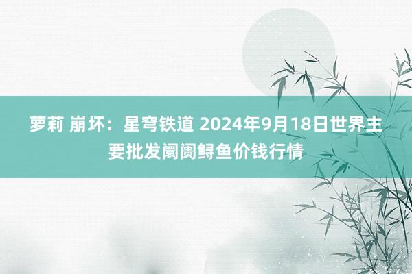 萝莉 崩坏：星穹铁道 2024年9月18日世界主要批发阛阓鲟鱼价钱行情