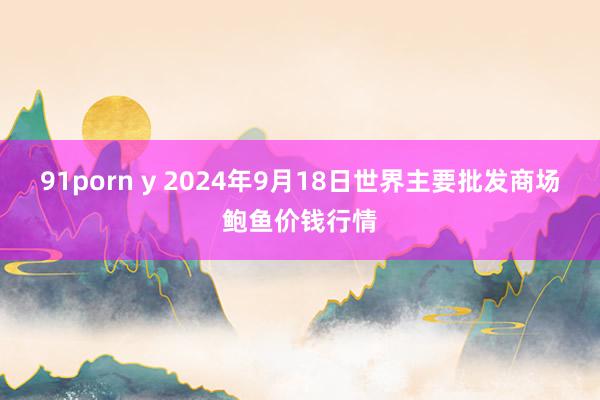 91porn y 2024年9月18日世界主要批发商场鲍鱼价钱行情