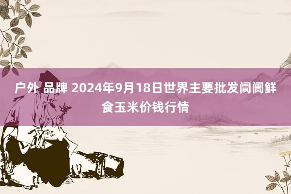 户外 品牌 2024年9月18日世界主要批发阛阓鲜食玉米价钱行情