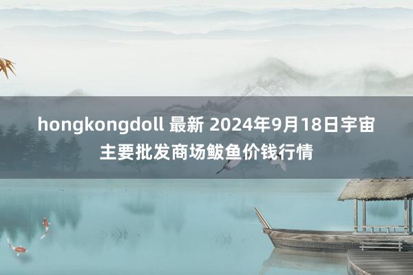 hongkongdoll 最新 2024年9月18日宇宙主要批发商场鲅鱼价钱行情