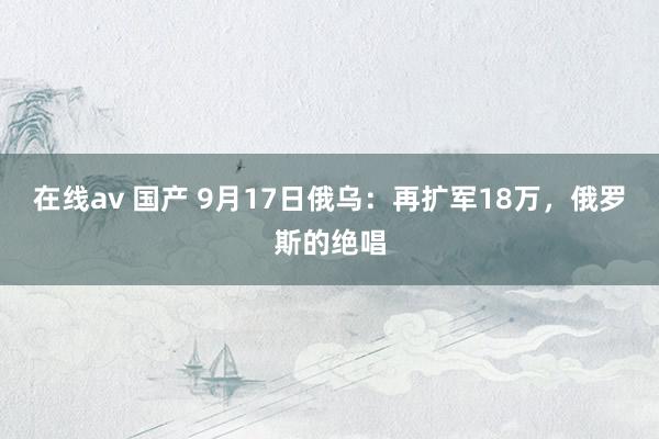 在线av 国产 9月17日俄乌：再扩军18万，俄罗斯的绝唱