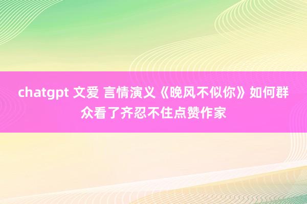 chatgpt 文爱 言情演义《晚风不似你》如何群众看了齐忍不住点赞作家