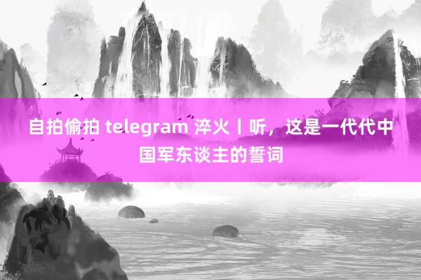 自拍偷拍 telegram 淬火丨听，这是一代代中国军东谈主的誓词