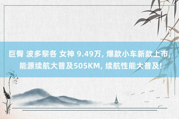 巨臀 波多黎各 女神 9.49万， 爆款小车新款上市， 能源续航大普及505KM， 续航性能大普及!