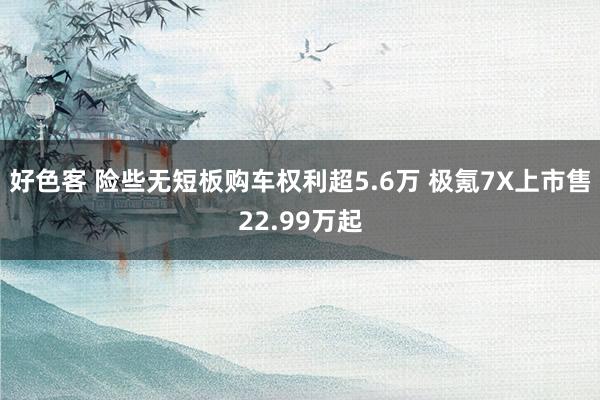 好色客 险些无短板购车权利超5.6万 极氪7X上市售22.99万起