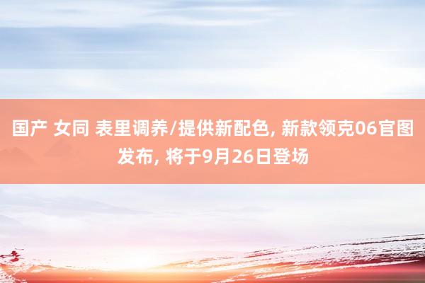 国产 女同 表里调养/提供新配色， 新款领克06官图发布， 将于9月26日登场