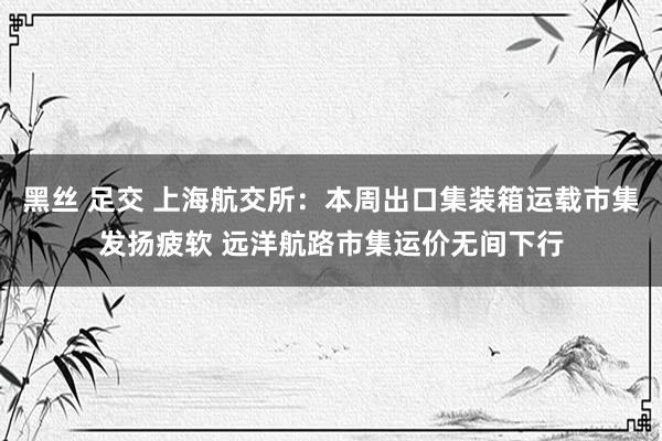 黑丝 足交 上海航交所：本周出口集装箱运载市集发扬疲软 远洋航路市集运价无间下行