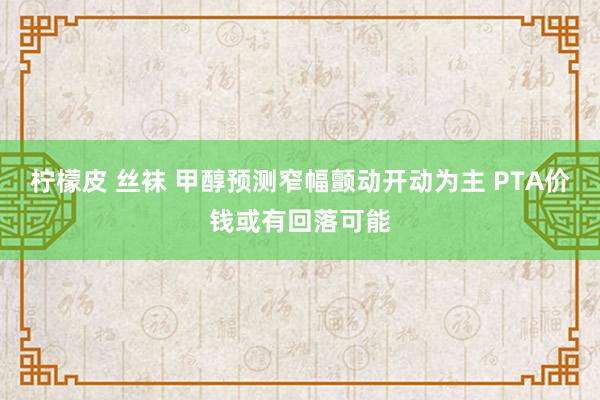 柠檬皮 丝袜 甲醇预测窄幅颤动开动为主 PTA价钱或有回落可能