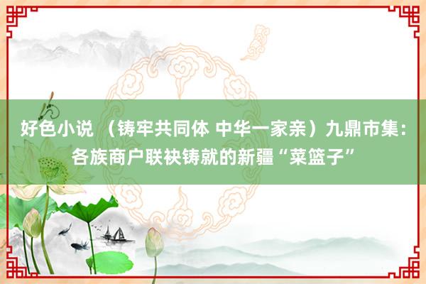 好色小说 （铸牢共同体 中华一家亲）九鼎市集：各族商户联袂铸就的新疆“菜篮子”