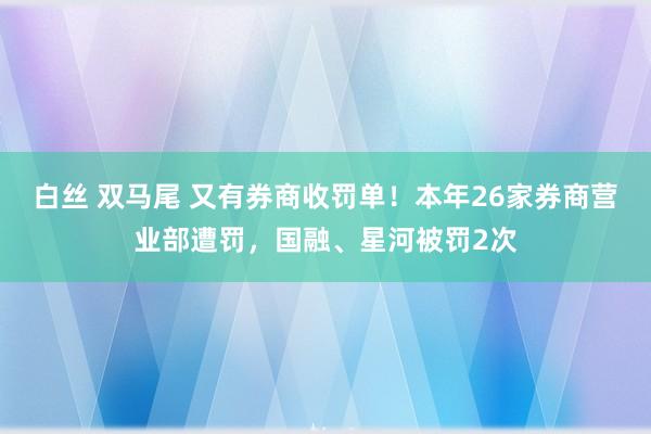 白丝 双马尾 又有券商收罚单！本年26家券商营业部遭罚，国融、星河被罚2次