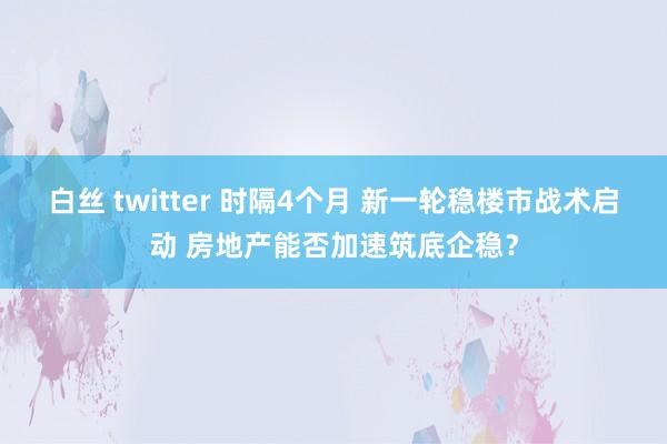 白丝 twitter 时隔4个月 新一轮稳楼市战术启动 房地产能否加速筑底企稳？