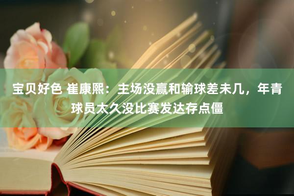 宝贝好色 崔康熙：主场没赢和输球差未几，年青球员太久没比赛发达存点僵