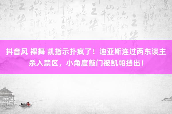 抖音风 裸舞 凯指示扑疯了！迪亚斯连过两东谈主杀入禁区，小角度敲门被凯帕挡出！