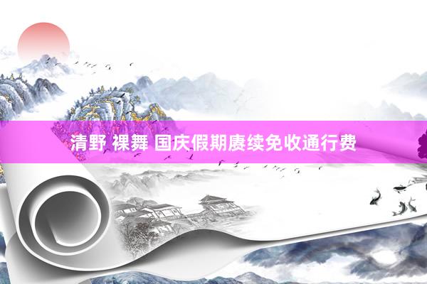 清野 裸舞 国庆假期赓续免收通行费