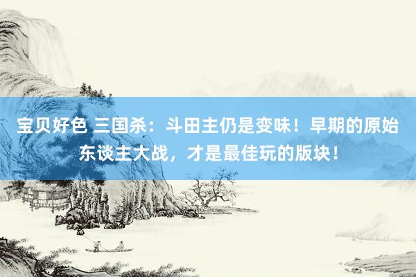 宝贝好色 三国杀：斗田主仍是变味！早期的原始东谈主大战，才是最佳玩的版块！