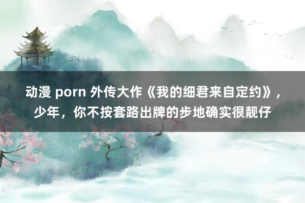 动漫 porn 外传大作《我的细君来自定约》，少年，你不按套路出牌的步地确实很靓仔