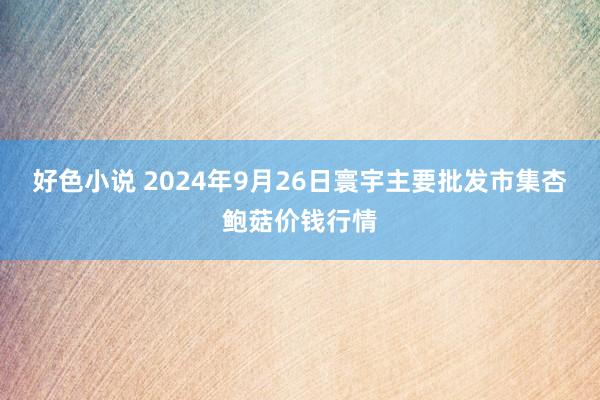 好色小说 2024年9月26日寰宇主要批发市集杏鲍菇价钱行情