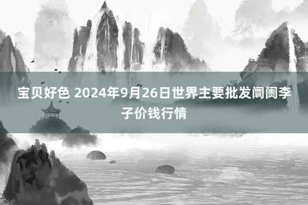 宝贝好色 2024年9月26日世界主要批发阛阓李子价钱行情