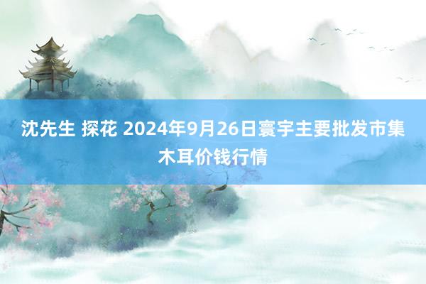 沈先生 探花 2024年9月26日寰宇主要批发市集木耳价钱行情