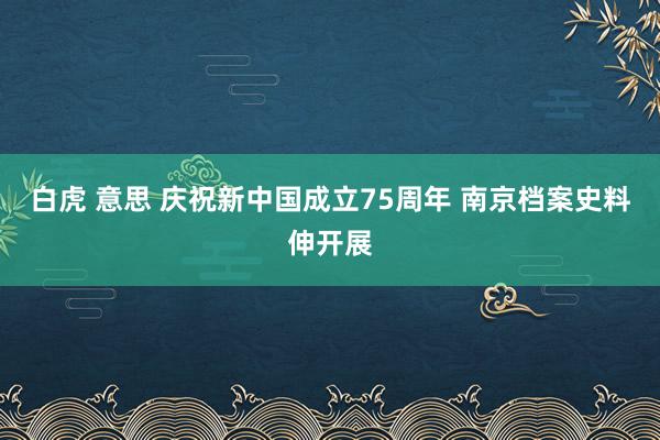 白虎 意思 庆祝新中国成立75周年 南京档案史料伸开展