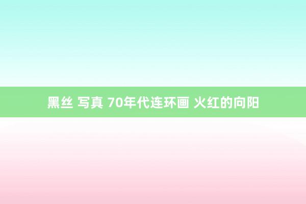 黑丝 写真 70年代连环画 火红的向阳