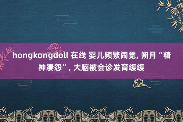 hongkongdoll 在线 婴儿频繁闹觉， 朔月“精神凄怨”， 大脑被会诊发育缓缓