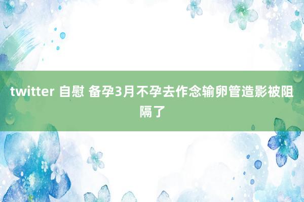 twitter 自慰 备孕3月不孕去作念输卵管造影被阻隔了