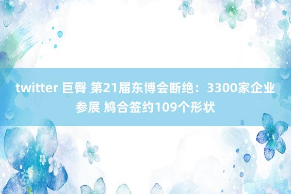 twitter 巨臀 第21届东博会断绝：3300家企业参展 鸠合签约109个形状