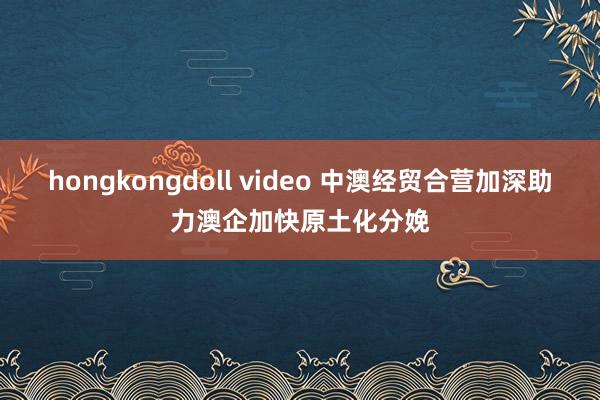 hongkongdoll video 中澳经贸合营加深助力澳企加快原土化分娩