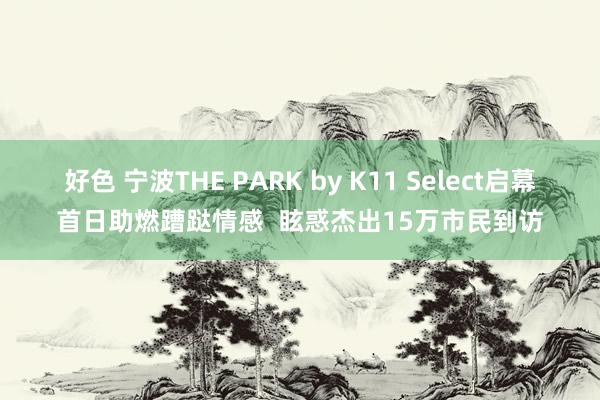 好色 宁波THE PARK by K11 Select启幕首日助燃蹧跶情感  眩惑杰出15万市民到访