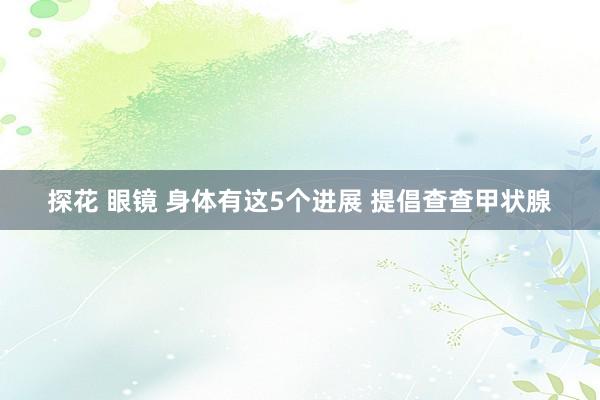 探花 眼镜 身体有这5个进展 提倡查查甲状腺