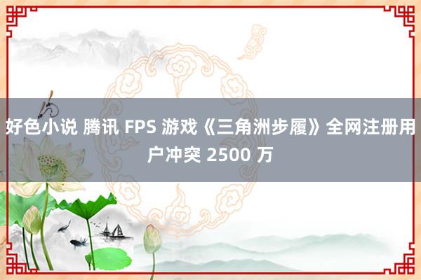 好色小说 腾讯 FPS 游戏《三角洲步履》全网注册用户冲突 2500 万