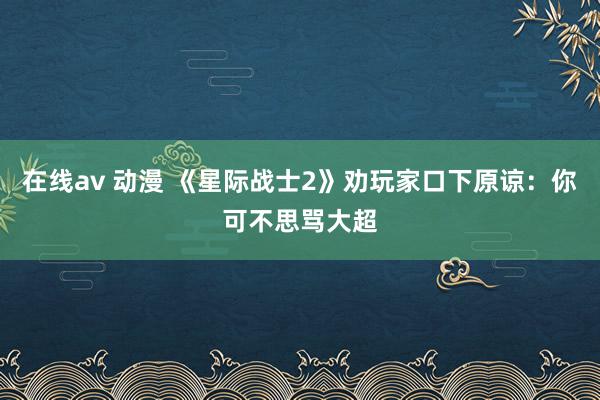 在线av 动漫 《星际战士2》劝玩家口下原谅：你可不思骂大超