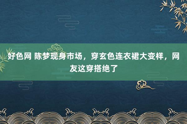 好色网 陈梦现身市场，穿玄色连衣裙大变样，网友这穿搭绝了