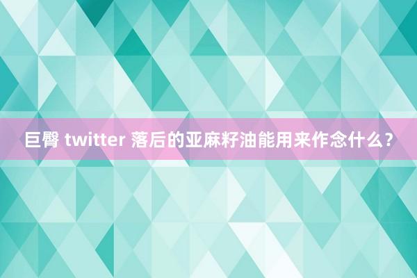 巨臀 twitter 落后的亚麻籽油能用来作念什么？