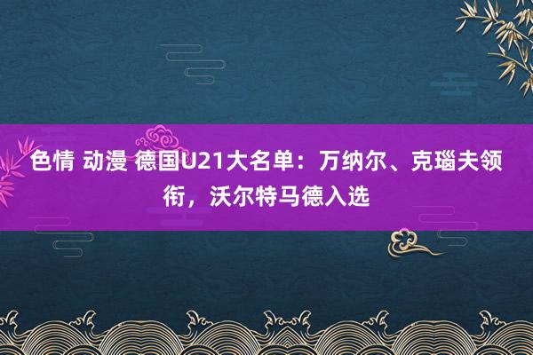 色情 动漫 德国U21大名单：万纳尔、克瑙夫领衔，沃尔特马德入选